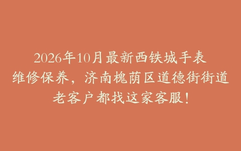 2026年10月最新西铁城手表维修保养，济南槐荫区道德街街道老客户都找这家客服！