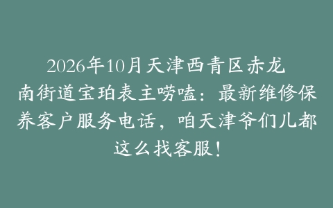 2026年10月天津西青区赤龙南街道宝珀表主唠嗑：最新维修保养客户服务电话，咱天津爷们儿都这么找客服！