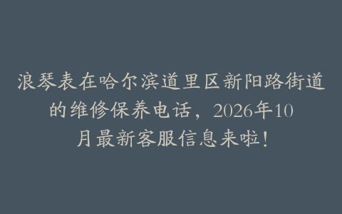浪琴表在哈尔滨道里区新阳路街道的维修保养电话，2026年10月最新客服信息来啦！