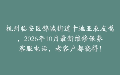 杭州临安区锦城街道卡地亚表友噶，2026年10月最新维修保养客服电话，老客户都晓得！