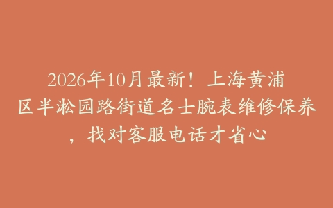 2026年10月最新！上海黄浦区半淞园路街道名士腕表维修保养，找对客服电话才省心