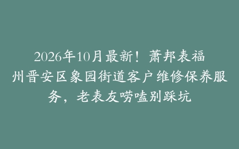 2026年10月最新!萧邦表福州晋安区象园街道客户维修保养服务,老表友唠嗑别踩坑