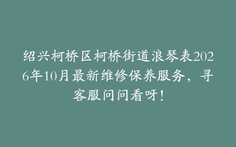 绍兴柯桥区柯桥街道浪琴表2026年10月最新维修保养服务，寻客服问问看呀！