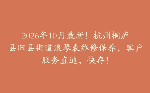 2026年10月最新！杭州桐庐县旧县街道浪琴表维修保养，客户服务直通，快存！