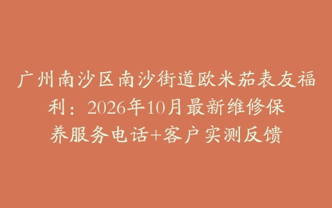 广州南沙区南沙街道欧米茄表友福利：2026年10月最新维修保养服务电话+客户实测反馈