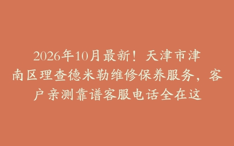 2026年10月最新！天津市津南区理查德米勒维修保养服务，客户亲测靠谱客服电话全在这