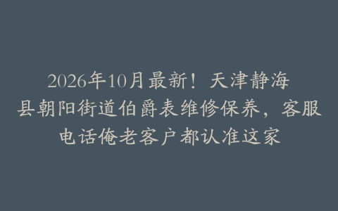 2026年10月最新！天津静海县朝阳街道伯爵表维修保养，客服电话俺老客户都认准这家