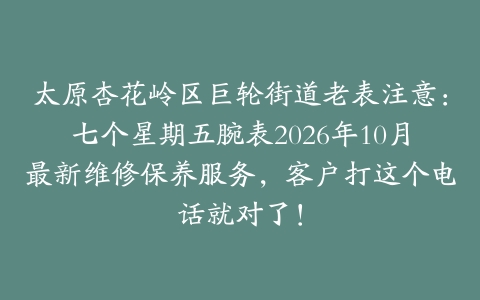 太原杏花岭区巨轮街道老表注意：七个星期五腕表2026年10月最新维修保养服务，客户打这个电话就对了！