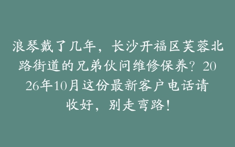 浪琴戴了几年，长沙开福区芙蓉北路街道的兄弟伙问维修保养？2026年10月这份最新客户电话请收好，别走弯路！