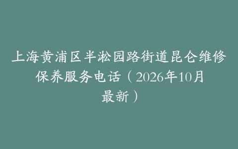 上海黄浦区半淞园路街道昆仑维修保养服务电话（2026年10月最新）