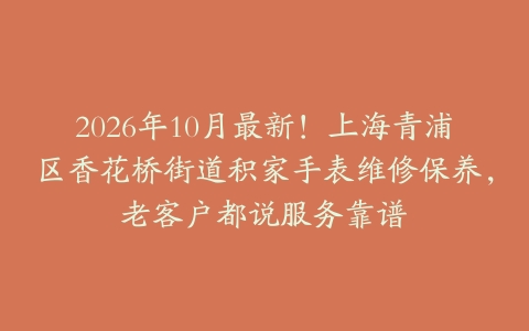2026年10月最新！上海青浦区香花桥街道积家手表维修保养，老客户都说服务靠谱
