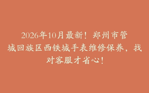 2026年10月最新！郑州市管城回族区西铁城手表维修保养，找对客服才省心！