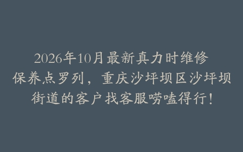2026年10月最新真力时维修保养点罗列，重庆沙坪坝区沙坪坝街道的客户找客服唠嗑得行！