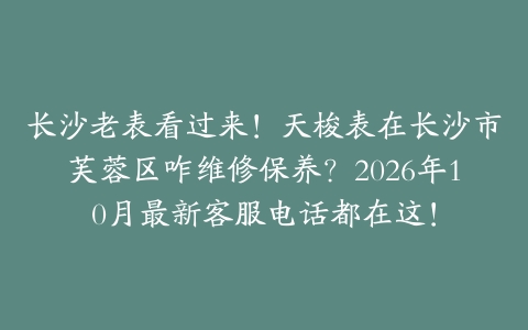 长沙老表看过来！天梭表在长沙市芙蓉区咋维修保养？2026年10月最新客服电话都在这！