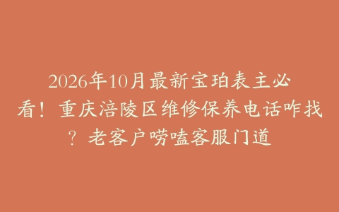 2026年10月最新宝珀表主必看！重庆涪陵区维修保养电话咋找？老客户唠嗑客服门道