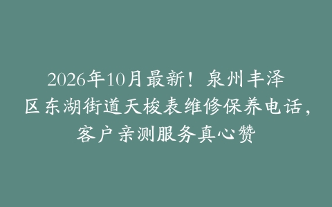 2026年10月最新！泉州丰泽区东湖街道天梭表维修保养电话，客户亲测服务真心赞