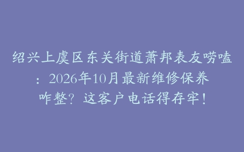 绍兴上虞区东关街道萧邦表友唠嗑：2026年10月最新维修保养咋整？这客户电话得存牢！