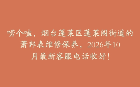 唠个嗑，烟台蓬莱区蓬莱阁街道的萧邦表维修保养，2026年10月最新客服电话收好！
