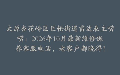 太原杏花岭区巨轮街道雷达表主唠唠：2026年10月最新维修保养客服电话，老客户都晓得！