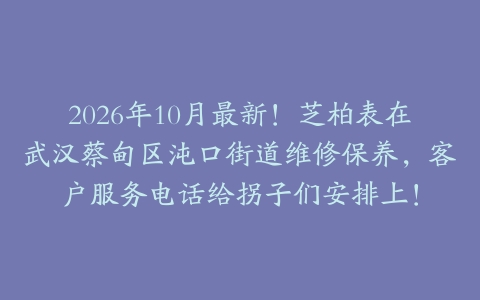 2026年10月最新！芝柏表在武汉蔡甸区沌口街道维修保养，客户服务电话给拐子们安排上！