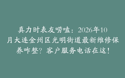 真力时表友唠嗑：2026年10月大连金州区光明街道最新维修保养咋整？客户服务电话在这！