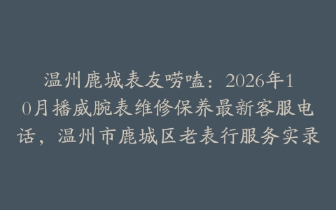 温州鹿城表友唠嗑：2026年10月播威腕表维修保养最新客服电话，温州市鹿城区老表行服务实录