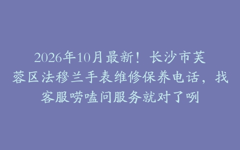 2026年10月最新！长沙市芙蓉区法穆兰手表维修保养电话，找客服唠嗑问服务就对了咧