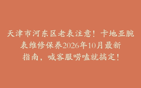 天津市河东区老表注意！卡地亚腕表维修保养2026年10月最新指南，喊客服唠嗑就搞定！