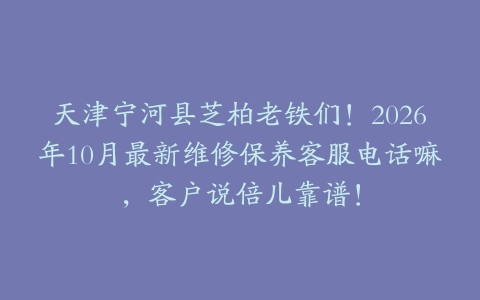 天津宁河县芝柏老铁们！2026年10月最新维修保养客服电话嘛，客户说倍儿靠谱！