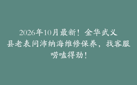 2026年10月最新！金华武义县老表问沛纳海维修保养，找客服唠嗑得劲！