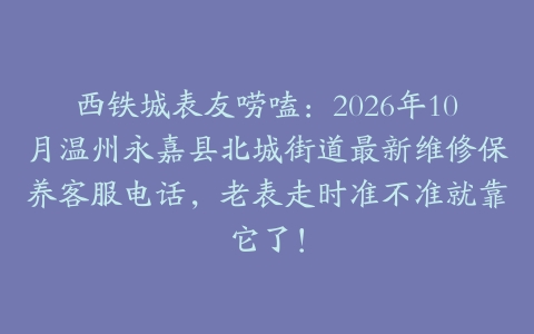 西铁城表友唠嗑：2026年10月温州永嘉县北城街道最新维修保养客服电话，老表走时准不准就靠它了！