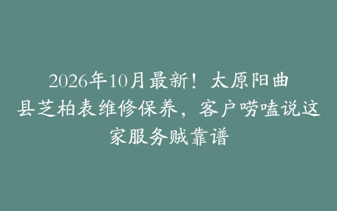 2026年10月最新！太原阳曲县芝柏表维修保养，客户唠嗑说这家服务贼靠谱