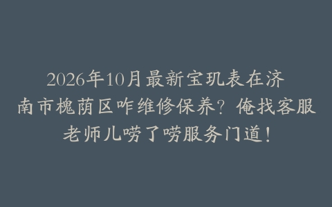 2026年10月最新宝玑表在济南市槐荫区咋维修保养？俺找客服老师儿唠了唠服务门道！