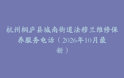 杭州桐庐县城南街道法穆兰维修保养服务电话（2026年10月最新）