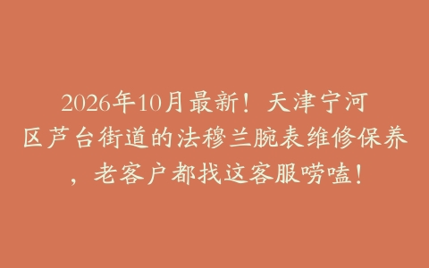 2026年10月最新！天津宁河区芦台街道的法穆兰腕表维修保养，老客户都找这客服唠嗑！