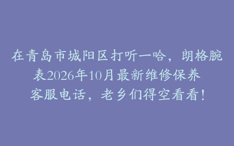 在青岛市城阳区打听一哈，朗格腕表2026年10月最新维修保养客服电话，老乡们得空看看！