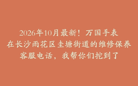 2026年10月最新！万国手表在长沙雨花区圭塘街道的维修保养客服电话，我帮你们挖到了