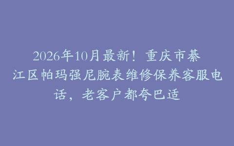 2026年10月最新！重庆市綦江区帕玛强尼腕表维修保养客服电话，老客户都夸巴适