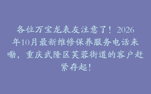 各位万宝龙表友注意了！2026年10月最新维修保养服务电话来嘞，重庆武隆区芙蓉街道的客户赶紧存起！