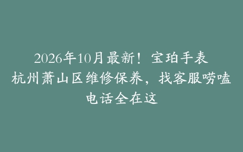 2026年10月最新！宝珀手表杭州萧山区维修保养，找客服唠嗑电话全在这