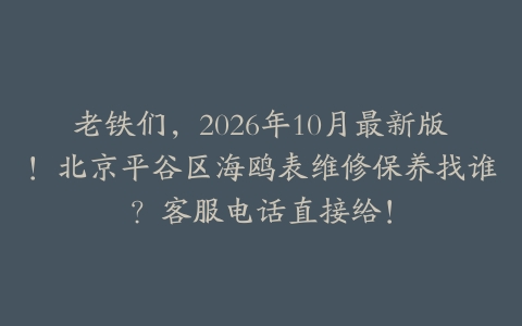 老铁们，2026年10月最新版！北京平谷区海鸥表维修保养找谁？客服电话直接给！