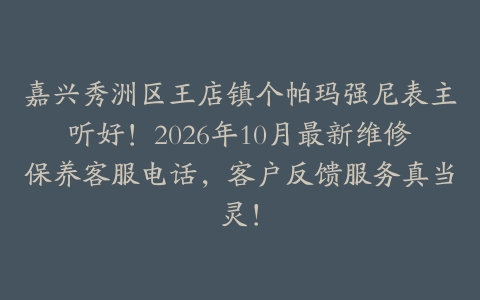 嘉兴秀洲区王店镇个帕玛强尼表主听好！2026年10月最新维修保养客服电话，客户反馈服务真当灵！