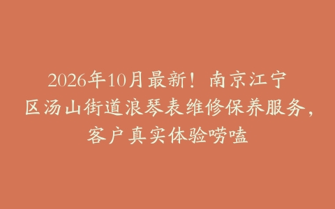 2026年10月最新！南京江宁区汤山街道浪琴表维修保养服务，客户真实体验唠嗑