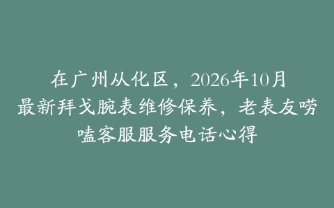 在广州从化区，2026年10月最新拜戈腕表维修保养，老表友唠嗑客服服务电话心得