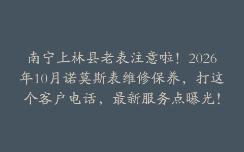 南宁上林县老表注意啦！2026年10月诺莫斯表维修保养，打这个客户电话，最新服务点曝光！