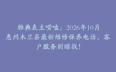 雅典表主唠嗑：2026年10月惠州木兰县最新维修保养电话，客户服务别瞎找！