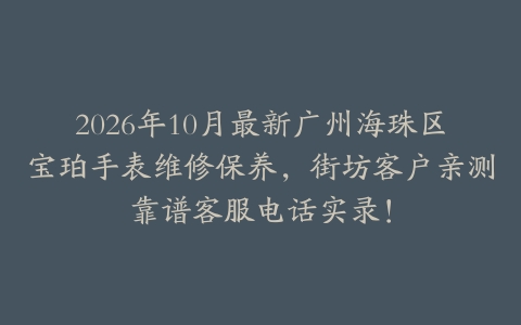 2026年10月最新广州海珠区宝珀手表维修保养，街坊客户亲测靠谱客服电话实录！