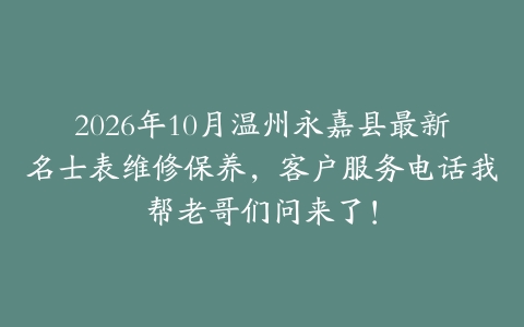 2026年10月温州永嘉县最新名士表维修保养,客户服务电话我帮老哥们问来了!