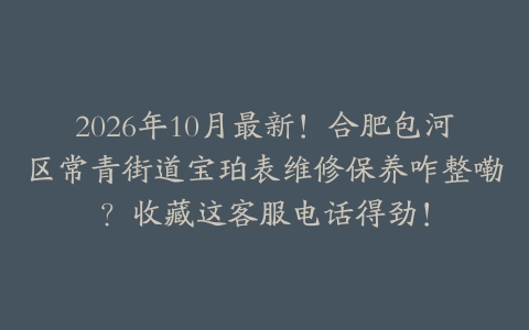 2026年10月最新！合肥包河区常青街道宝珀表维修保养咋整嘞？收藏这客服电话得劲！