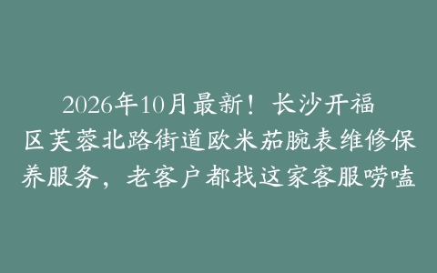 2026年10月最新！长沙开福区芙蓉北路街道欧米茄腕表维修保养服务，老客户都找这家客服唠嗑